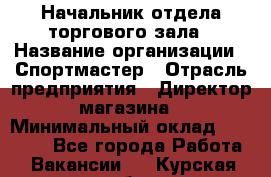 Начальник отдела торгового зала › Название организации ­ Спортмастер › Отрасль предприятия ­ Директор магазина › Минимальный оклад ­ 36 500 - Все города Работа » Вакансии   . Курская обл.